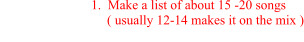 1.  Make a list of about 15 -20 songs                                    ( usually 12-14 makes it on the mix )