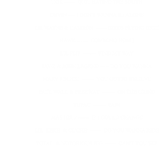 UGK ------  QUIT HATING THE SOUTH                                                     DEVIN ---- I DON'T WANNA BE ALONE                                                     LIL WAYNE & CAMRON  ------ BIRDS FLYING HIGH                                                     HAWK ------  COMMING HOME                                                     LIL FLIP  -------  FIND MY WAY                                                     JAY-Z & JOHN LEGEND ----- DO YOU WANNA                                                     MARY J BLIGE  -------  YOU GOTTO BELIEVE                                                     PAUL WALL & FREEWAY  -------  ON THE GRIND                                                     TUPAC  -------  PAIN                                                     MASTER P ------  IF I COULD CHANGE                                                     LIL  KEKE  & CL'CHE'  ------  DO YOU WANNA RIDE                                                     TOTAL  & NOTORIOUS BIG  ------  CAN'T YOU SEE