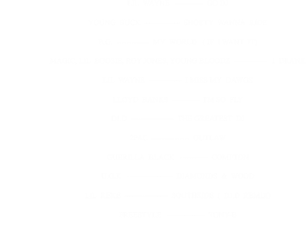 LIL  WAYNE   -----------  GO DJ                                                      YOUNG  BUCK  --------------  SHORTY  WANNA  RIDE                                                      B.G.  -------------  MY  WORLD   ( IF  I WANT  IT)                                                      MAGIC, LIL  BOOSIE, ROY JONES, YOUNG BLOODZ  -------------   I  DRANK                                                      LIL  WAYNE  -------------  I MISS MY  DAWGS                                                      LLOYD  BANKS  -----------  I'M SO  FLY                                                      DJ.D  -----------------  THE GREATEST  DJ                                                      2PAC  ---------------  OUTLAW                                                      GUERILLA  BLACK   -----------  COMPTON                                                      U.G.K   ------------------  DIAMONDS  &  WOOD                                                      LIL  KEKE  -----------------  SOUTHSIDE  (  DJ.D  REMIX)                                                      FREESTYLE   ---------------  TONY-B