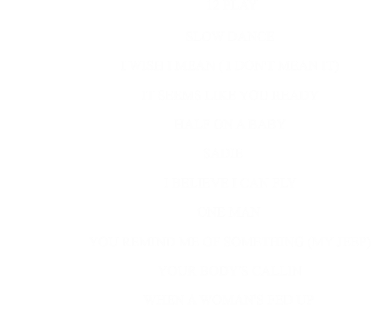 12 PLAY                            SLOW DANCE                                                      I WISH I MEAN ( I DON'T MEAN IT)                                                      IT SEEMS LIKE YOU READY                                                      HALF ON A BABY                                                      SADIE                                                      I BELIEVE I CAN FLY                                                      ONE MAN                                                      YOU REMIND ME OF SOMETHING (MY JEEP)                                                      YOUR BODY'S CALLIN                                                              WHEN A WOMAN'S FED UP