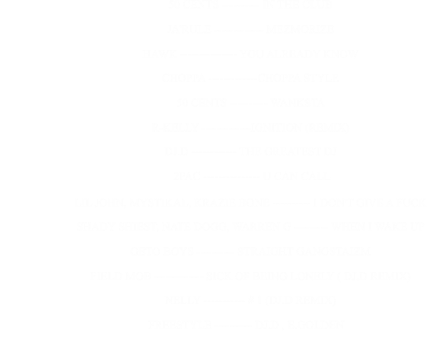 50 CENTS ---------- IN THE CLUB                                                      JA'RULE ------------- MEZMORIZE                                                      HAWK --------------- YOU ALREADY KNOW                                                      CHOPPA -------------CHOPPA STYLE                                                      50 CENTS ---------- WANKSTA                                                      R-KELLY -------------IGNITION (REMIX)                                                      DJ.D ------------ THE GREATEST DJ                                                      2PAC --------------- U CAN CALL                            LIL JOHN, MYSTIKAL, KRAZIE BONE ---------- I DON'T GIVE A FUCK                                                      SHADY SHIEST, NATE DOGG, WARREN G --------- WHEN I WAKE UP                                                      GETO BOYS ---------- STRAIGHT GANGSTAIZM                                                      FIELD MOB ------------- SICK OF BEING LONELY ( DJ.D REMIX)                                                      NELLY ----------- # 1 (DJ.D REMIX)                                                                        FREESTYLE ---------- DJ.D , E.GOLDEN