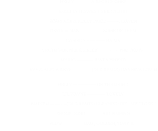 NELLY ---------- AIRFORCE ONES                                                      R-KELLY HEAVEN I NEED A HUG                                                      SCARFACE & KELLY PRICE --------HEAVEN                                                      DEVIN & NAS --------------- SOME OF THEM                                                      CAMRON ------------ HA MA                                                      TRUTH HURTS & R-KELLY ------------- THE TRUTH                                                      MARIO ----------- JUST A FRIEND                                                      EVE & ALICIA KEYS ------------ (DJ.D REMIX) GANGSTA LOVIN                                                      NELLY --------------- ON THE GRIND                                                      LIL WAYNE ------------ LOVELY                                                      EMINEM -----------(DJ.D REMIX) CLEANING OUT MY CLOSET                                                      SNOOP DOGG ---------- BIG PIMPING                                                              FLOW ------------- DJ.D , GOLDEN, TONY-B